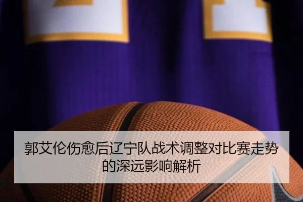 郭艾伦伤愈后辽宁队战术调整对比赛走势的深远影响解析
