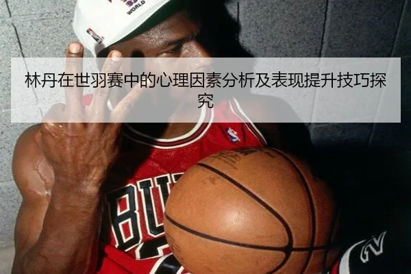 林丹在世羽赛中的心理因素分析及表现提升技巧探究 - MKSports