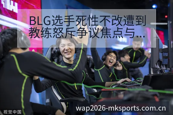 BLG选手死性不改遭到教练怒斥争议焦点与历史表现复盘 - MK体育